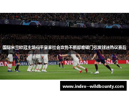 国际米兰欧冠主场闷平皇家社会攻势不断却难破门引发球迷热议赛后 国际米兰欧冠主场闷平皇家社会攻势不断却难破门引发球迷热议赛后