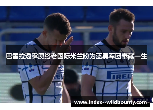 巴雷拉透露愿终老国际米兰盼为蓝黑军团奉献一生 巴雷拉透露愿终老国际米兰盼为蓝黑军团奉献一生