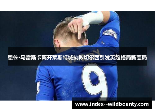 恩佐·马雷斯卡离开莱斯特城执教切尔西引发英超格局新变局 恩佐·马雷斯卡离开莱斯特城执教切尔西引发英超格局新变局