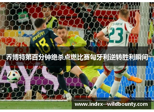 乔博特第百分钟绝杀点燃比赛匈牙利逆转胜利瞬间 乔博特第百分钟绝杀点燃比赛匈牙利逆转胜利瞬间