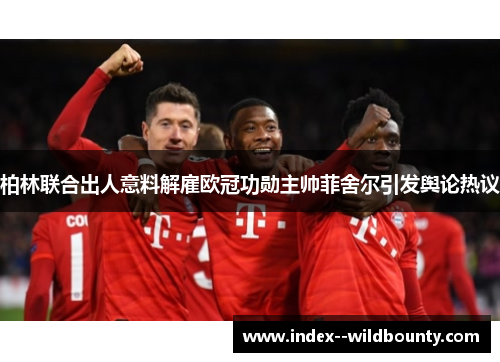 柏林联合出人意料解雇欧冠功勋主帅菲舍尔引发舆论热议