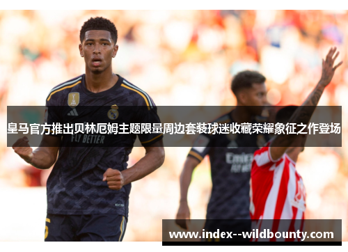 皇马官方推出贝林厄姆主题限量周边套装球迷收藏荣耀象征之作登场