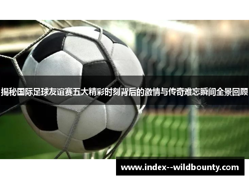 揭秘国际足球友谊赛五大精彩时刻背后的激情与传奇难忘瞬间全景回顾 揭秘国际足球友谊赛五大精彩时刻背后的激情与传奇难忘瞬间全景回顾