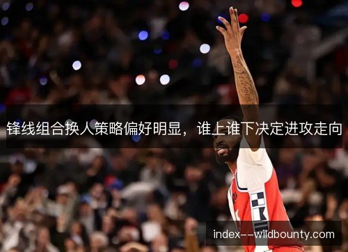 锋线组合换人策略偏好明显,谁上谁下决定进攻走向 锋线组合换人策略偏好明显,谁上谁下决定进攻走向